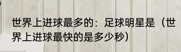 世界上进球最多的：足球明星是（世界上进球最快的是多少秒）