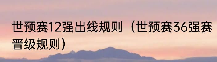 世预赛12强出线规则（世预赛36强赛晋级规则）
