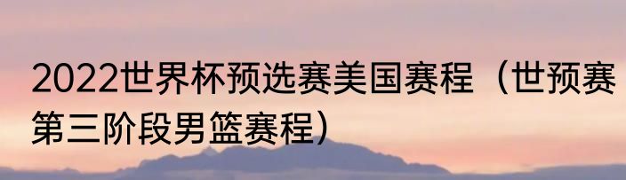 2022世界杯预选赛美国赛程（世预赛第三阶段男篮赛程）