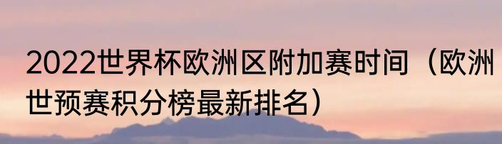 2022世界杯欧洲区附加赛时间（欧洲世预赛积分榜最新排名）