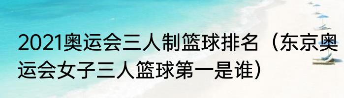 2021奥运会三人制篮球排名（东京奥运会女子三人篮球第一是谁）