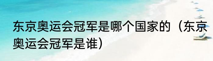 东京奥运会冠军是哪个国家的（东京奥运会冠军是谁）