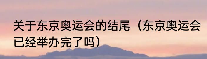 关于东京奥运会的结尾（东京奥运会已经举办完了吗）