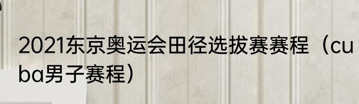 2021东京奥运会田径选拔赛赛程（cuba男子赛程）
