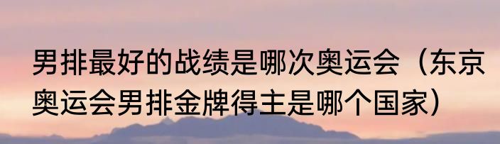男排最好的战绩是哪次奥运会（东京奥运会男排金牌得主是哪个国家）