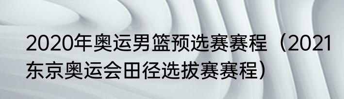 2020年奥运男篮预选赛赛程（2021东京奥运会田径选拔赛赛程）