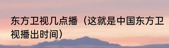 东方卫视几点播（这就是中国东方卫视播出时间）