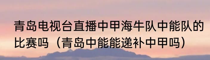 青岛电视台直播中甲海牛队中能队的比赛吗（青岛中能能递补中甲吗）