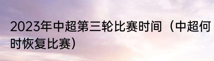 2023年中超第三轮比赛时间（中超何时恢复比赛）