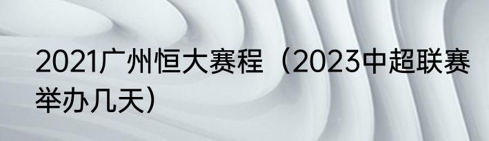 2021广州恒大赛程（2023中超联赛举办几天）