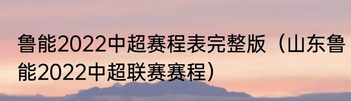 鲁能2022中超赛程表完整版（山东鲁能2022中超联赛赛程）