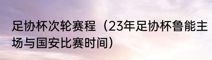 足协杯次轮赛程（23年足协杯鲁能主场与国安比赛时间）