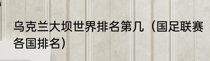 乌克兰大坝世界排名第几（国足联赛各国排名）