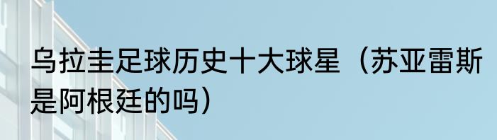 乌拉圭足球历史十大球星（苏亚雷斯是阿根廷的吗）