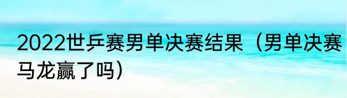 2022世乒赛男单决赛结果（男单决赛马龙赢了吗）