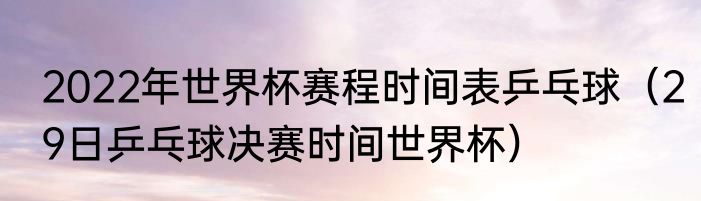 2022年世界杯赛程时间表乒乓球（29日乒乓球决赛时间世界杯）