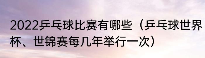2022乒乓球比赛有哪些（乒乓球世界杯、世锦赛每几年举行一次）