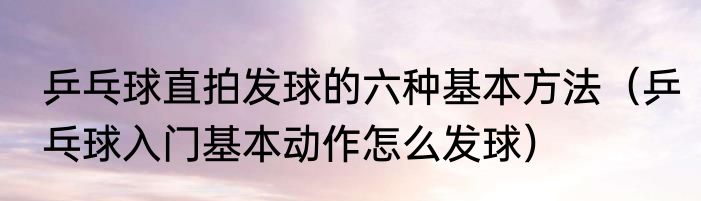 乒乓球直拍发球的六种基本方法（乒乓球入门基本动作怎么发球）