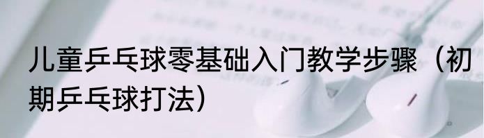 儿童乒乓球零基础入门教学步骤（初期乒乓球打法）