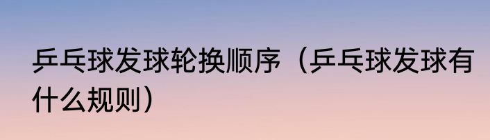 乒乓球发球轮换顺序（乒乓球发球有什么规则）