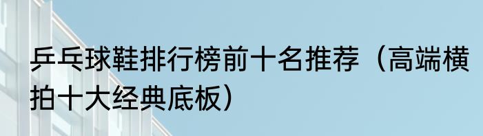 乒乓球鞋排行榜前十名推荐（高端横拍十大经典底板）