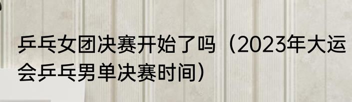 乒乓女团决赛开始了吗（2023年大运会乒乓男单决赛时间）