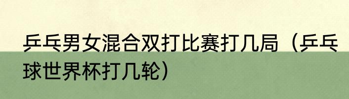 乒乓男女混合双打比赛打几局（乒乓球世界杯打几轮）