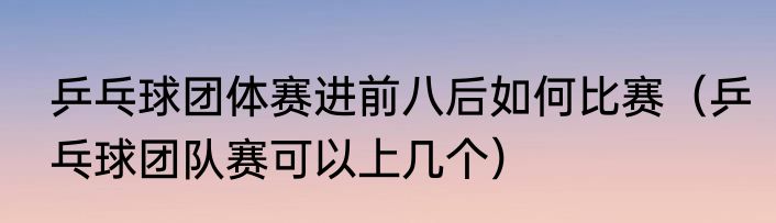 乒乓球团体赛进前八后如何比赛（乒乓球团队赛可以上几个）