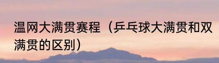 温网大满贯赛程（乒乓球大满贯和双满贯的区别）