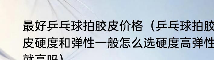 最好乒乓球拍胶皮价格（乒乓球拍胶皮硬度和弹性一般怎么选硬度高弹性就高吗）