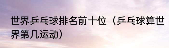 世界乒乓球排名前十位（乒乓球算世界第几运动）