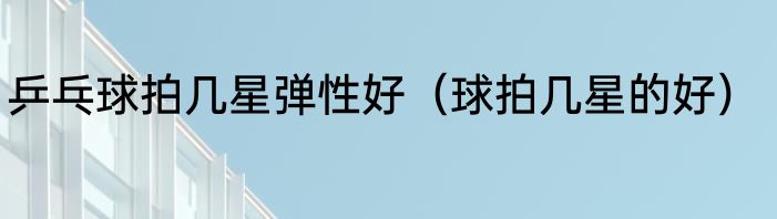 乒乓球拍几星弹性好（球拍几星的好）