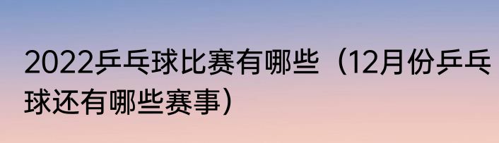 2022乒乓球比赛有哪些（12月份乒乓球还有哪些赛事）