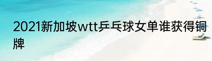 2021新加坡wtt乒乓球女单谁获得铜牌