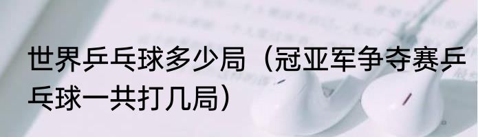 世界乒乓球多少局（冠亚军争夺赛乒乓球一共打几局）