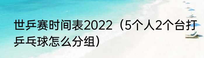 世乒赛时间表2022（5个人2个台打乒乓球怎么分组）