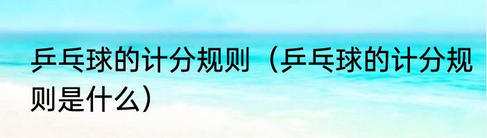 乒乓球的计分规则（乒乓球的计分规则是什么）