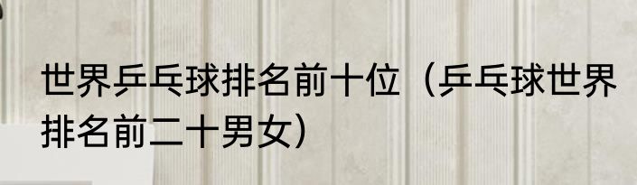 世界乒乓球排名前十位（乒乓球世界排名前二十男女）