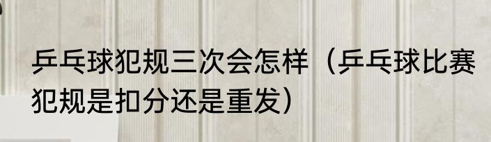 乒乓球犯规三次会怎样（乒乓球比赛犯规是扣分还是重发）