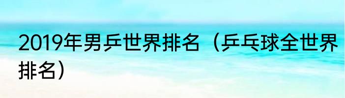 2019年男乒世界排名（乒乓球全世界排名）