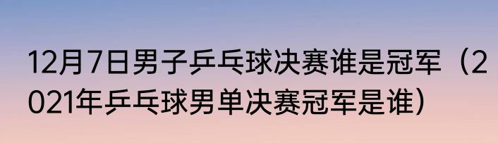 12月7日男子乒乓球决赛谁是冠军（2021年乒乓球男单决赛冠军是谁）
