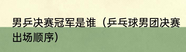 男乒决赛冠军是谁（乒乓球男团决赛出场顺序）