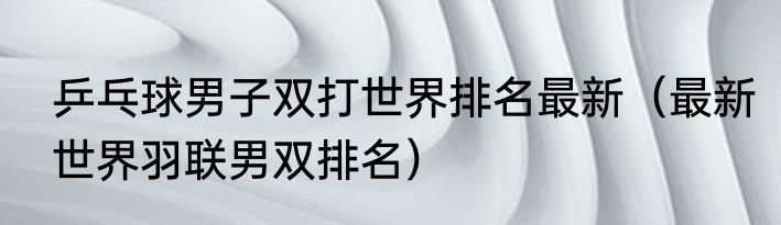 乒乓球男子双打世界排名最新（最新世界羽联男双排名）