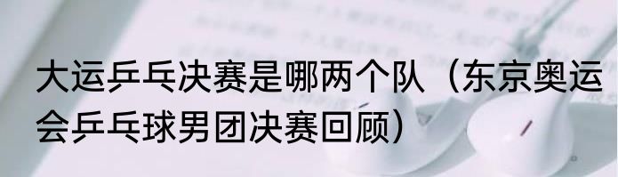 大运乒乓决赛是哪两个队（东京奥运会乒乓球男团决赛回顾）