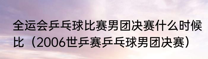 全运会乒乓球比赛男团决赛什么时候比（2006世乒赛乒乓球男团决赛）