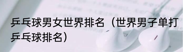 乒乓球男女世界排名（世界男子单打乒乓球排名）