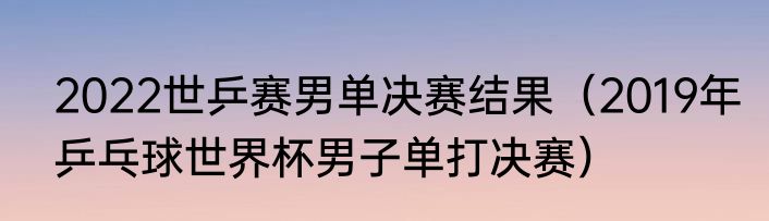 2022世乒赛男单决赛结果（2019年乒乓球世界杯男子单打决赛）