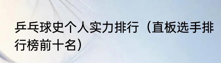 乒乓球史个人实力排行（直板选手排行榜前十名）