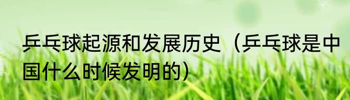 乒乓球起源和发展历史（乒乓球是中国什么时候发明的）