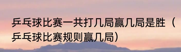 乒乓球比赛一共打几局赢几局是胜（乒乓球比赛规则赢几局）